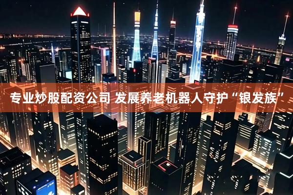 专业炒股配资公司 发展养老机器人守护“银发族”