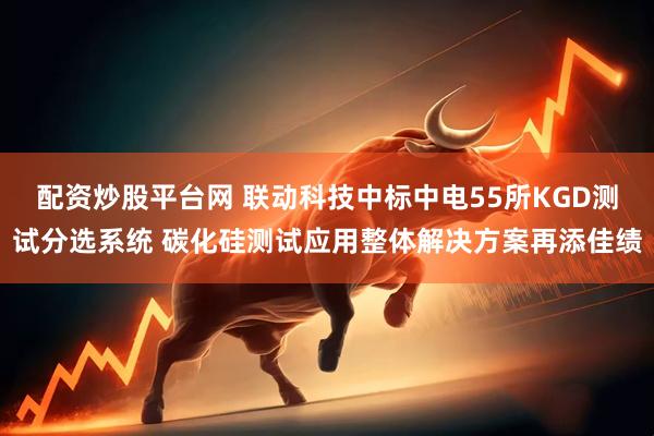 配资炒股平台网 联动科技中标中电55所KGD测试分选系统 碳化硅测试应用整体解决方案再添佳绩