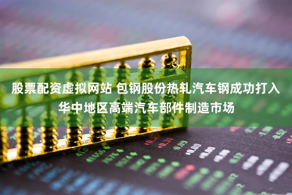 股票配资虚拟网站 包钢股份热轧汽车钢成功打入华中地区高端汽车部件制造市场