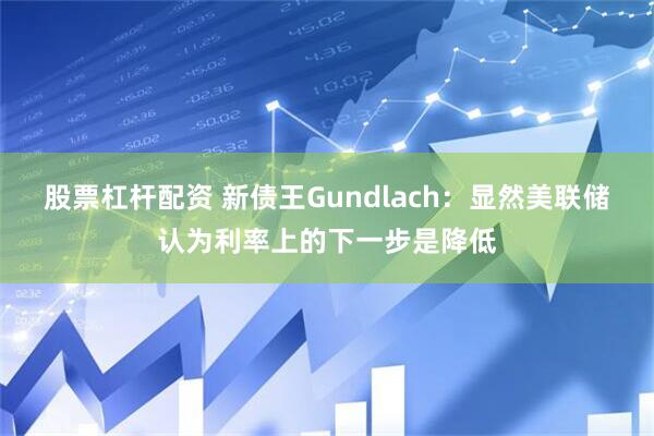 股票杠杆配资 新债王Gundlach：显然美联储认为利率上的下一步是降低