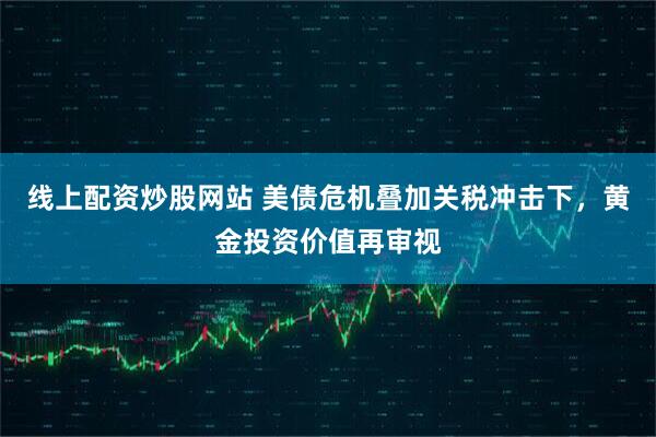 线上配资炒股网站 美债危机叠加关税冲击下，黄金投资价值再审视