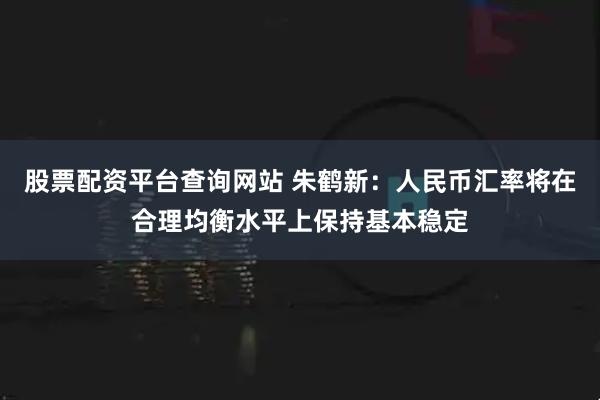 股票配资平台查询网站 朱鹤新：人民币汇率将在合理均衡水平上保持基本稳定