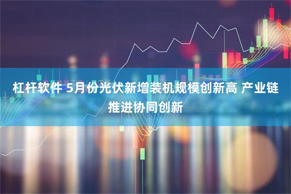 杠杆软件 5月份光伏新增装机规模创新高 产业链推进协同创新