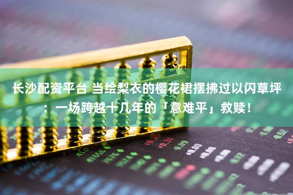 长沙配资平台 当绘梨衣的樱花裙摆拂过以闪草坪：一场跨越十几年的「意难平」救赎！