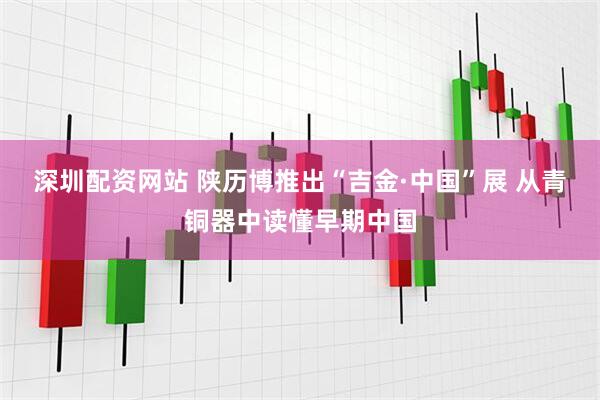 深圳配资网站 陕历博推出“吉金·中国”展 从青铜器中读懂早期中国