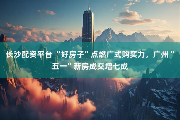 长沙配资平台 “好房子”点燃广式购买力，广州“五一”新房成交增七成