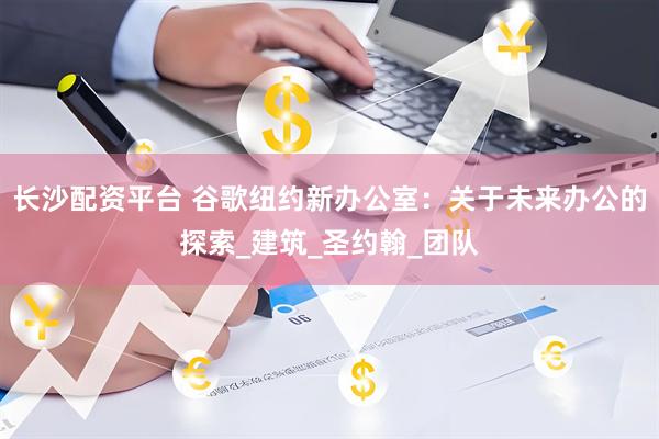 长沙配资平台 谷歌纽约新办公室：关于未来办公的探索_建筑_圣约翰_团队