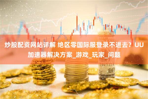 炒股配资网站详解 绝区零国际服登录不进去？UU加速器解决方案_游戏_玩家_问题