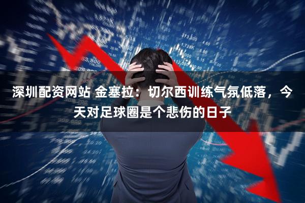 深圳配资网站 金塞拉：切尔西训练气氛低落，今天对足球圈是个悲伤的日子