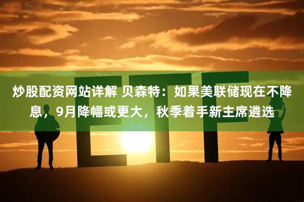 炒股配资网站详解 贝森特：如果美联储现在不降息，9月降幅或更大，秋季着手新主席遴选
