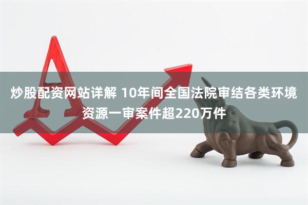 炒股配资网站详解 10年间全国法院审结各类环境资源一审案件超220万件