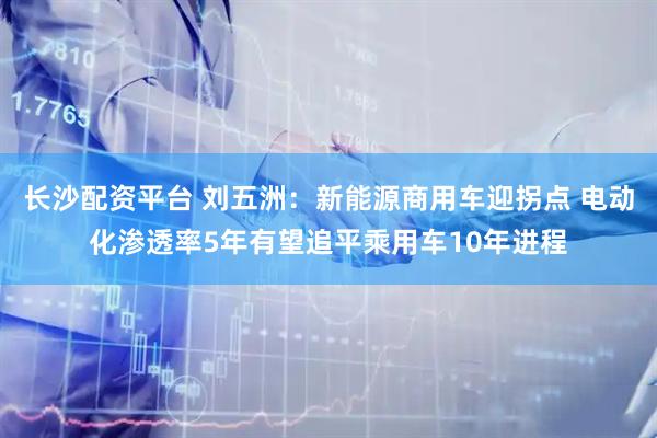 长沙配资平台 刘五洲：新能源商用车迎拐点 电动化渗透率5年有望追平乘用车10年进程