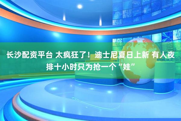 长沙配资平台 太疯狂了！迪士尼夏日上新 有人夜排十小时只为抢一个“娃”