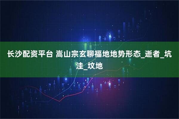 长沙配资平台 嵩山宗玄聊福地地势形态_逝者_坑洼_坟地