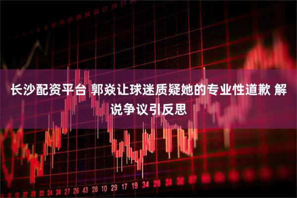 长沙配资平台 郭焱让球迷质疑她的专业性道歉 解说争议引反思