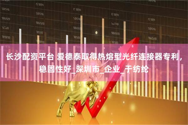 长沙配资平台 爱德泰取得热熔型光纤连接器专利，稳固性好_深圳市_企业_于纺纶