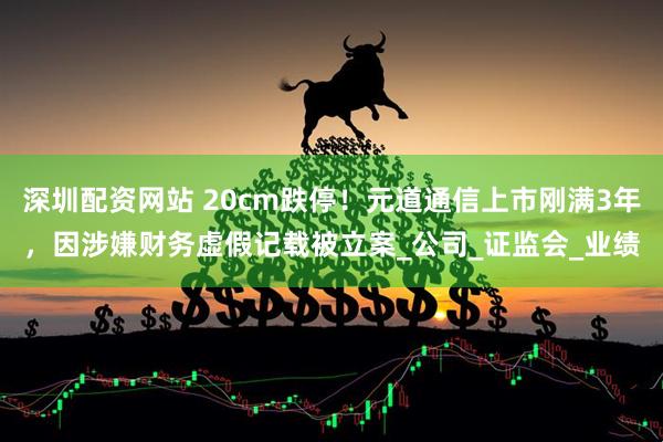 深圳配资网站 20cm跌停！元道通信上市刚满3年，因涉嫌财务虚假记载被立案_公司_证监会_业绩