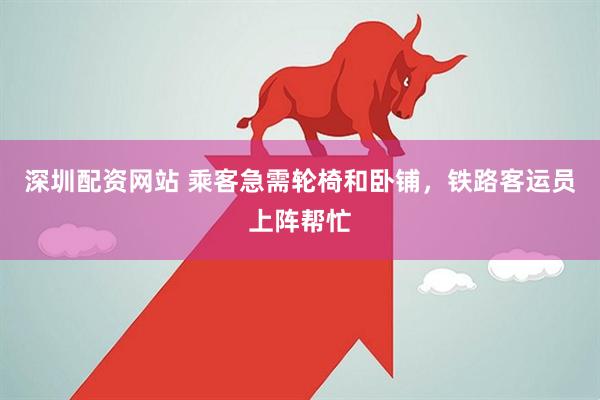 深圳配资网站 乘客急需轮椅和卧铺，铁路客运员上阵帮忙