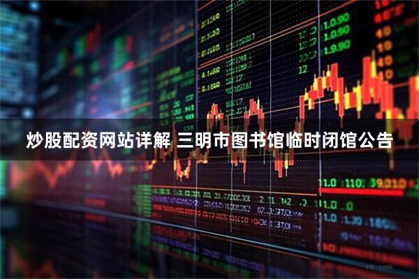 炒股配资网站详解 三明市图书馆临时闭馆公告