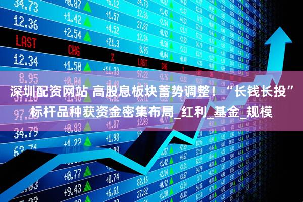 深圳配资网站 高股息板块蓄势调整！“长钱长投”标杆品种获资金密集布局_红利_基金_规模