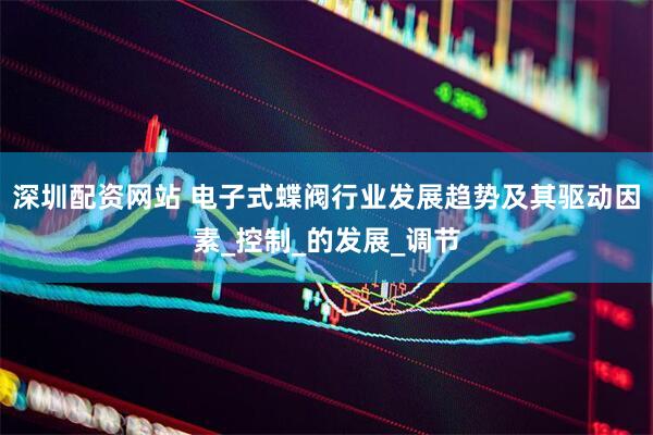 深圳配资网站 电子式蝶阀行业发展趋势及其驱动因素_控制_的发展_调节