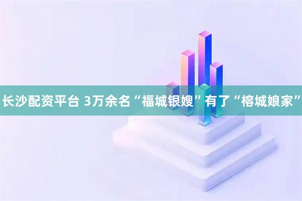 长沙配资平台 3万余名“福城银嫂”有了“榕城娘家”