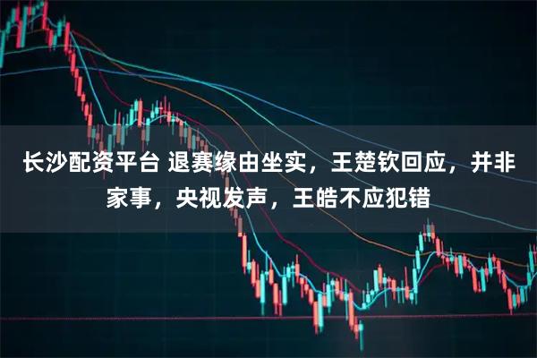 长沙配资平台 退赛缘由坐实，王楚钦回应，并非家事，央视发声，王皓不应犯错