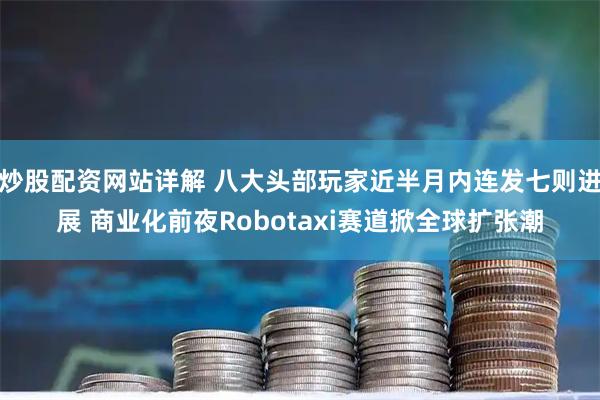 炒股配资网站详解 八大头部玩家近半月内连发七则进展 商业化前夜Robotaxi赛道掀全球扩张潮
