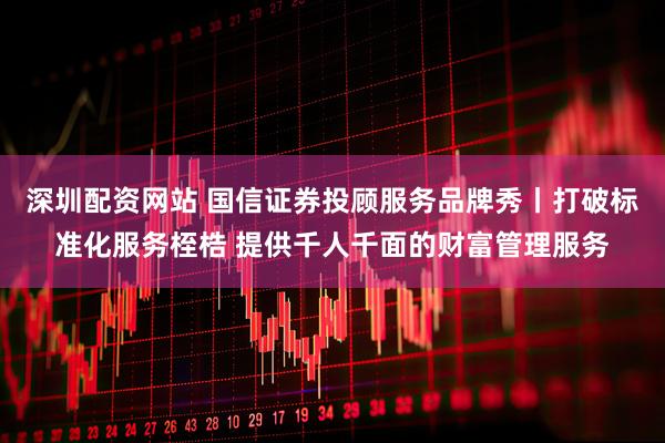 深圳配资网站 国信证券投顾服务品牌秀丨打破标准化服务桎梏 提供千人千面的财富管理服务