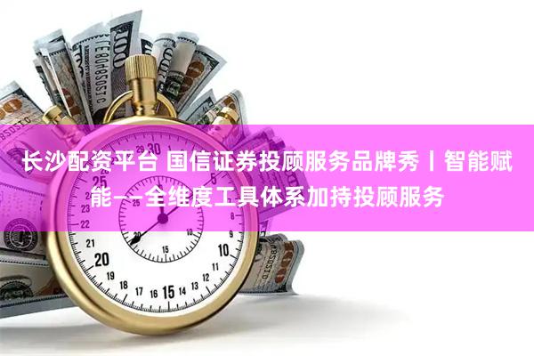 长沙配资平台 国信证券投顾服务品牌秀丨智能赋能——全维度工具体系加持投顾服务