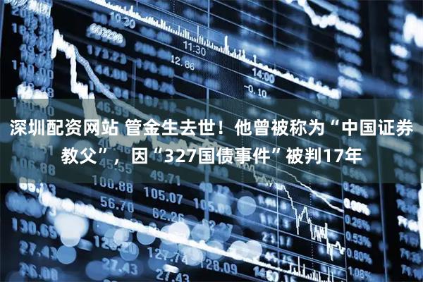 深圳配资网站 管金生去世！他曾被称为“中国证券教父”，因“327国债事件”被判17年