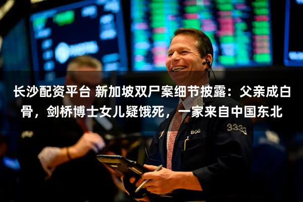 长沙配资平台 新加坡双尸案细节披露：父亲成白骨，剑桥博士女儿疑饿死，一家来自中国东北