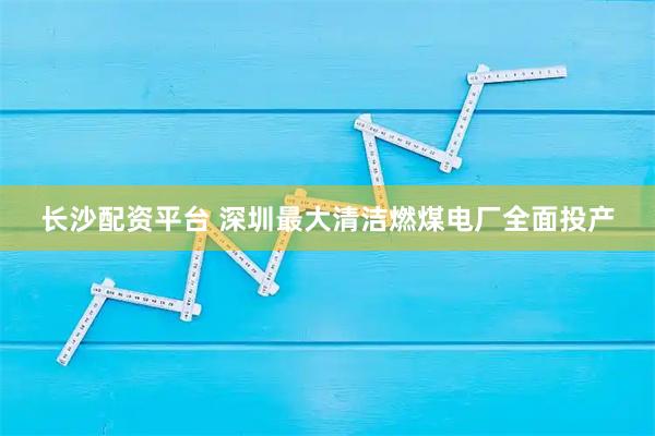 长沙配资平台 深圳最大清洁燃煤电厂全面投产
