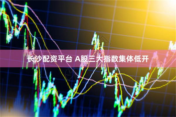 长沙配资平台 A股三大指数集体低开