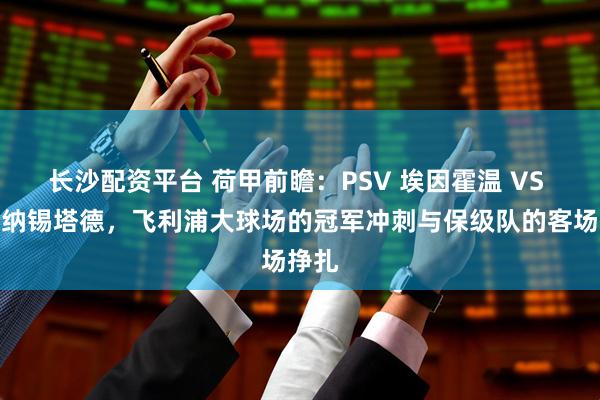 长沙配资平台 荷甲前瞻:PSV 埃因霍温 VS 福图纳锡塔德,飞利浦大球场的冠军冲刺与保级队的客场挣扎