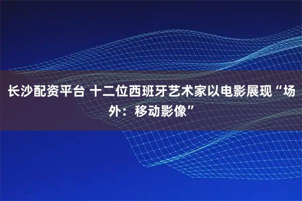 长沙配资平台 十二位西班牙艺术家以电影展现“场外：移动影像”